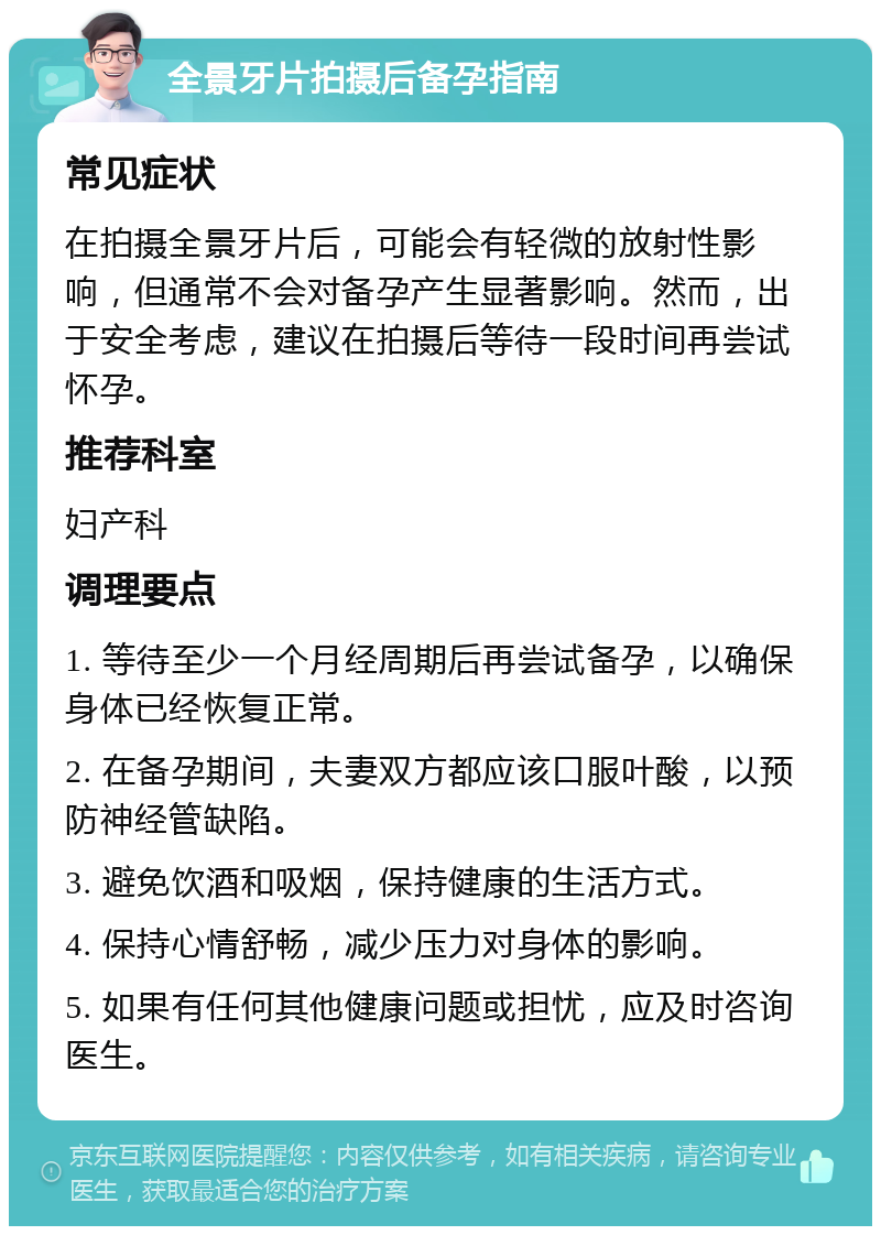 全景牙片拍摄后备孕指南 常见症状 在拍摄全景牙片后，可能会有轻微的放射性影响，但通常不会对备孕产生显著影响。然而，出于安全考虑，建议在拍摄后等待一段时间再尝试怀孕。 推荐科室 妇产科 调理要点 1. 等待至少一个月经周期后再尝试备孕，以确保身体已经恢复正常。 2. 在备孕期间，夫妻双方都应该口服叶酸，以预防神经管缺陷。 3. 避免饮酒和吸烟，保持健康的生活方式。 4. 保持心情舒畅，减少压力对身体的影响。 5. 如果有任何其他健康问题或担忧，应及时咨询医生。