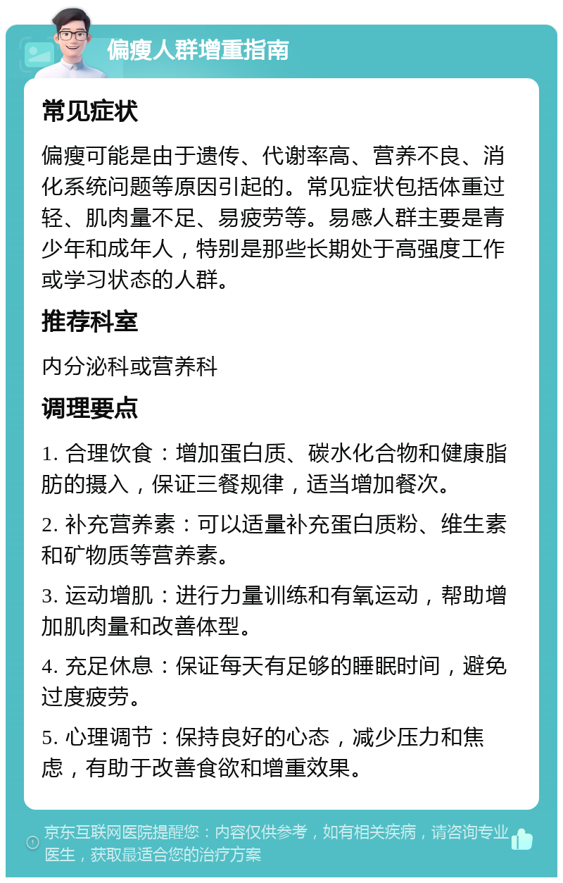 偏瘦人群增重指南 常见症状 偏瘦可能是由于遗传、代谢率高、营养不良、消化系统问题等原因引起的。常见症状包括体重过轻、肌肉量不足、易疲劳等。易感人群主要是青少年和成年人，特别是那些长期处于高强度工作或学习状态的人群。 推荐科室 内分泌科或营养科 调理要点 1. 合理饮食：增加蛋白质、碳水化合物和健康脂肪的摄入，保证三餐规律，适当增加餐次。 2. 补充营养素：可以适量补充蛋白质粉、维生素和矿物质等营养素。 3. 运动增肌：进行力量训练和有氧运动，帮助增加肌肉量和改善体型。 4. 充足休息：保证每天有足够的睡眠时间，避免过度疲劳。 5. 心理调节：保持良好的心态，减少压力和焦虑，有助于改善食欲和增重效果。