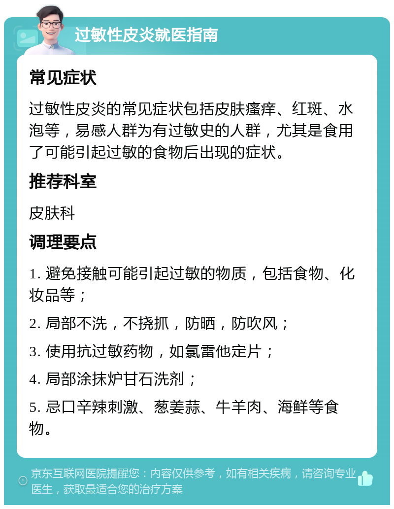 过敏性皮炎就医指南 常见症状 过敏性皮炎的常见症状包括皮肤瘙痒、红斑、水泡等，易感人群为有过敏史的人群，尤其是食用了可能引起过敏的食物后出现的症状。 推荐科室 皮肤科 调理要点 1. 避免接触可能引起过敏的物质，包括食物、化妆品等； 2. 局部不洗，不挠抓，防晒，防吹风； 3. 使用抗过敏药物，如氯雷他定片； 4. 局部涂抹炉甘石洗剂； 5. 忌口辛辣刺激、葱姜蒜、牛羊肉、海鲜等食物。