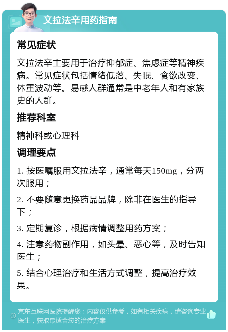 文拉法辛用药指南 常见症状 文拉法辛主要用于治疗抑郁症、焦虑症等精神疾病。常见症状包括情绪低落、失眠、食欲改变、体重波动等。易感人群通常是中老年人和有家族史的人群。 推荐科室 精神科或心理科 调理要点 1. 按医嘱服用文拉法辛，通常每天150mg，分两次服用； 2. 不要随意更换药品品牌，除非在医生的指导下； 3. 定期复诊，根据病情调整用药方案； 4. 注意药物副作用，如头晕、恶心等，及时告知医生； 5. 结合心理治疗和生活方式调整，提高治疗效果。