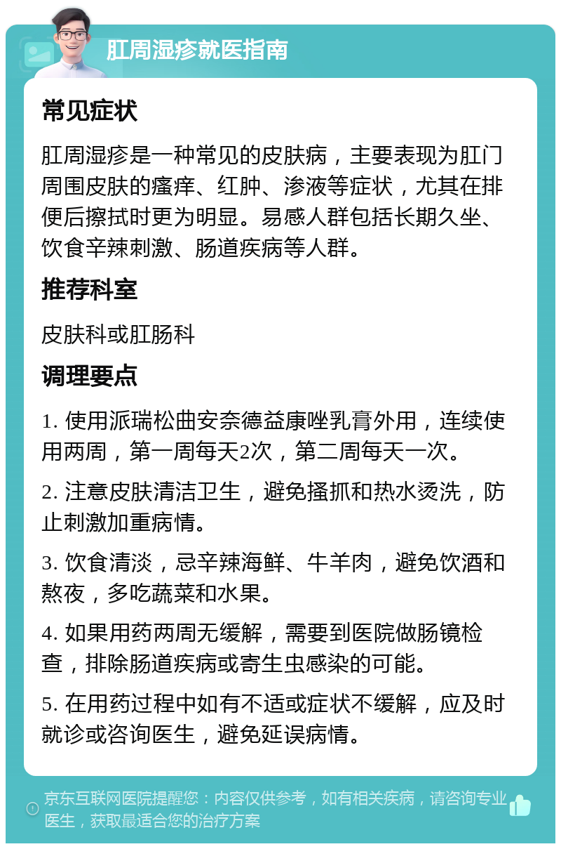 肛周湿疹就医指南 常见症状 肛周湿疹是一种常见的皮肤病，主要表现为肛门周围皮肤的瘙痒、红肿、渗液等症状，尤其在排便后擦拭时更为明显。易感人群包括长期久坐、饮食辛辣刺激、肠道疾病等人群。 推荐科室 皮肤科或肛肠科 调理要点 1. 使用派瑞松曲安奈德益康唑乳膏外用，连续使用两周，第一周每天2次，第二周每天一次。 2. 注意皮肤清洁卫生，避免搔抓和热水烫洗，防止刺激加重病情。 3. 饮食清淡，忌辛辣海鲜、牛羊肉，避免饮酒和熬夜，多吃蔬菜和水果。 4. 如果用药两周无缓解，需要到医院做肠镜检查，排除肠道疾病或寄生虫感染的可能。 5. 在用药过程中如有不适或症状不缓解，应及时就诊或咨询医生，避免延误病情。