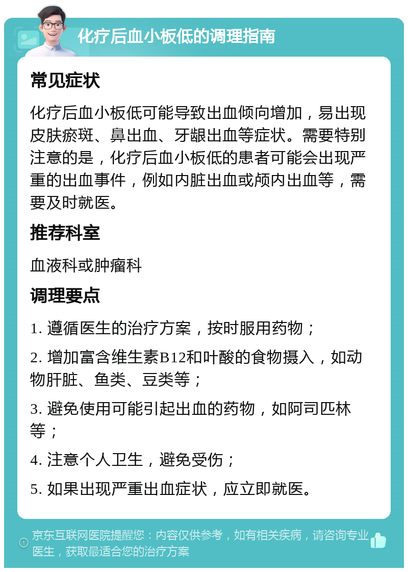 化疗后血小板低的调理指南 常见症状 化疗后血小板低可能导致出血倾向增加，易出现皮肤瘀斑、鼻出血、牙龈出血等症状。需要特别注意的是，化疗后血小板低的患者可能会出现严重的出血事件，例如内脏出血或颅内出血等，需要及时就医。 推荐科室 血液科或肿瘤科 调理要点 1. 遵循医生的治疗方案，按时服用药物； 2. 增加富含维生素B12和叶酸的食物摄入，如动物肝脏、鱼类、豆类等； 3. 避免使用可能引起出血的药物，如阿司匹林等； 4. 注意个人卫生，避免受伤； 5. 如果出现严重出血症状，应立即就医。