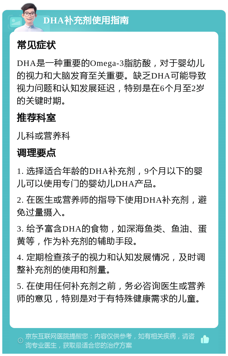 DHA补充剂使用指南 常见症状 DHA是一种重要的Omega-3脂肪酸，对于婴幼儿的视力和大脑发育至关重要。缺乏DHA可能导致视力问题和认知发展延迟，特别是在6个月至2岁的关键时期。 推荐科室 儿科或营养科 调理要点 1. 选择适合年龄的DHA补充剂，9个月以下的婴儿可以使用专门的婴幼儿DHA产品。 2. 在医生或营养师的指导下使用DHA补充剂，避免过量摄入。 3. 给予富含DHA的食物，如深海鱼类、鱼油、蛋黄等，作为补充剂的辅助手段。 4. 定期检查孩子的视力和认知发展情况，及时调整补充剂的使用和剂量。 5. 在使用任何补充剂之前，务必咨询医生或营养师的意见，特别是对于有特殊健康需求的儿童。