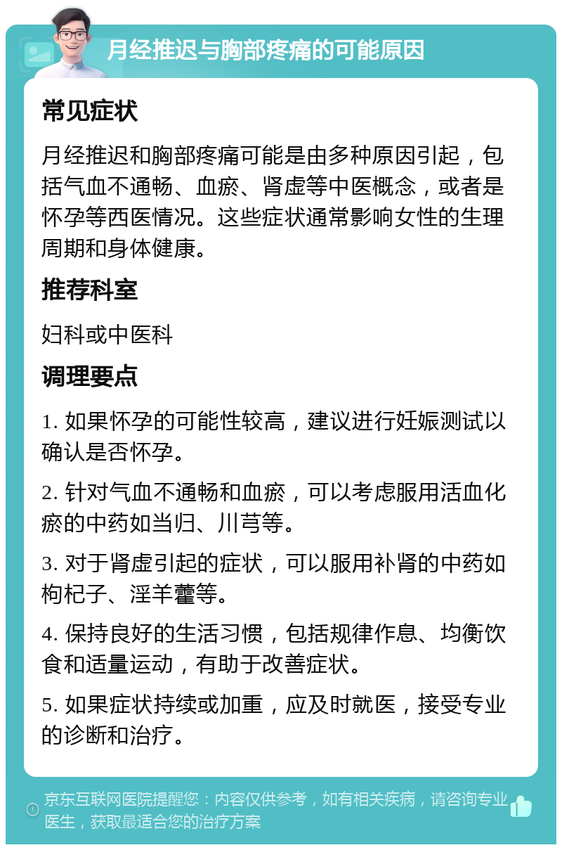 月经推迟与胸部疼痛的可能原因 常见症状 月经推迟和胸部疼痛可能是由多种原因引起，包括气血不通畅、血瘀、肾虚等中医概念，或者是怀孕等西医情况。这些症状通常影响女性的生理周期和身体健康。 推荐科室 妇科或中医科 调理要点 1. 如果怀孕的可能性较高，建议进行妊娠测试以确认是否怀孕。 2. 针对气血不通畅和血瘀，可以考虑服用活血化瘀的中药如当归、川芎等。 3. 对于肾虚引起的症状，可以服用补肾的中药如枸杞子、淫羊藿等。 4. 保持良好的生活习惯，包括规律作息、均衡饮食和适量运动，有助于改善症状。 5. 如果症状持续或加重，应及时就医，接受专业的诊断和治疗。