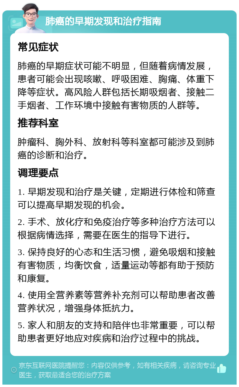 肺癌的早期发现和治疗指南 常见症状 肺癌的早期症状可能不明显，但随着病情发展，患者可能会出现咳嗽、呼吸困难、胸痛、体重下降等症状。高风险人群包括长期吸烟者、接触二手烟者、工作环境中接触有害物质的人群等。 推荐科室 肿瘤科、胸外科、放射科等科室都可能涉及到肺癌的诊断和治疗。 调理要点 1. 早期发现和治疗是关键，定期进行体检和筛查可以提高早期发现的机会。 2. 手术、放化疗和免疫治疗等多种治疗方法可以根据病情选择，需要在医生的指导下进行。 3. 保持良好的心态和生活习惯，避免吸烟和接触有害物质，均衡饮食，适量运动等都有助于预防和康复。 4. 使用全营养素等营养补充剂可以帮助患者改善营养状况，增强身体抵抗力。 5. 家人和朋友的支持和陪伴也非常重要，可以帮助患者更好地应对疾病和治疗过程中的挑战。