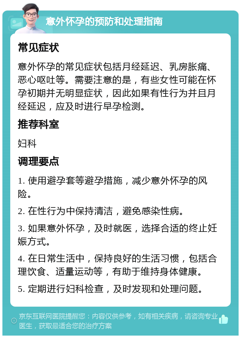 意外怀孕的预防和处理指南 常见症状 意外怀孕的常见症状包括月经延迟、乳房胀痛、恶心呕吐等。需要注意的是，有些女性可能在怀孕初期并无明显症状，因此如果有性行为并且月经延迟，应及时进行早孕检测。 推荐科室 妇科 调理要点 1. 使用避孕套等避孕措施，减少意外怀孕的风险。 2. 在性行为中保持清洁，避免感染性病。 3. 如果意外怀孕，及时就医，选择合适的终止妊娠方式。 4. 在日常生活中，保持良好的生活习惯，包括合理饮食、适量运动等，有助于维持身体健康。 5. 定期进行妇科检查，及时发现和处理问题。