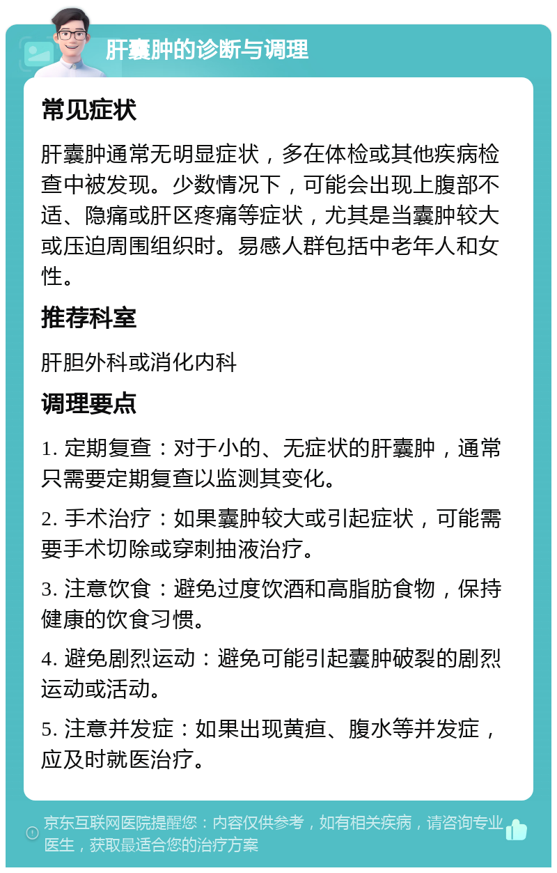 肝囊肿的诊断与调理 常见症状 肝囊肿通常无明显症状，多在体检或其他疾病检查中被发现。少数情况下，可能会出现上腹部不适、隐痛或肝区疼痛等症状，尤其是当囊肿较大或压迫周围组织时。易感人群包括中老年人和女性。 推荐科室 肝胆外科或消化内科 调理要点 1. 定期复查：对于小的、无症状的肝囊肿，通常只需要定期复查以监测其变化。 2. 手术治疗：如果囊肿较大或引起症状，可能需要手术切除或穿刺抽液治疗。 3. 注意饮食：避免过度饮酒和高脂肪食物，保持健康的饮食习惯。 4. 避免剧烈运动：避免可能引起囊肿破裂的剧烈运动或活动。 5. 注意并发症：如果出现黄疸、腹水等并发症，应及时就医治疗。