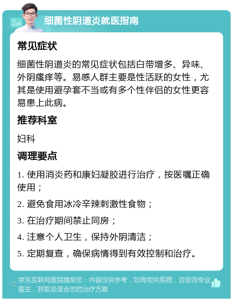 细菌性阴道炎就医指南 常见症状 细菌性阴道炎的常见症状包括白带增多、异味、外阴瘙痒等。易感人群主要是性活跃的女性，尤其是使用避孕套不当或有多个性伴侣的女性更容易患上此病。 推荐科室 妇科 调理要点 1. 使用消炎药和康妇凝胶进行治疗，按医嘱正确使用； 2. 避免食用冰冷辛辣刺激性食物； 3. 在治疗期间禁止同房； 4. 注意个人卫生，保持外阴清洁； 5. 定期复查，确保病情得到有效控制和治疗。