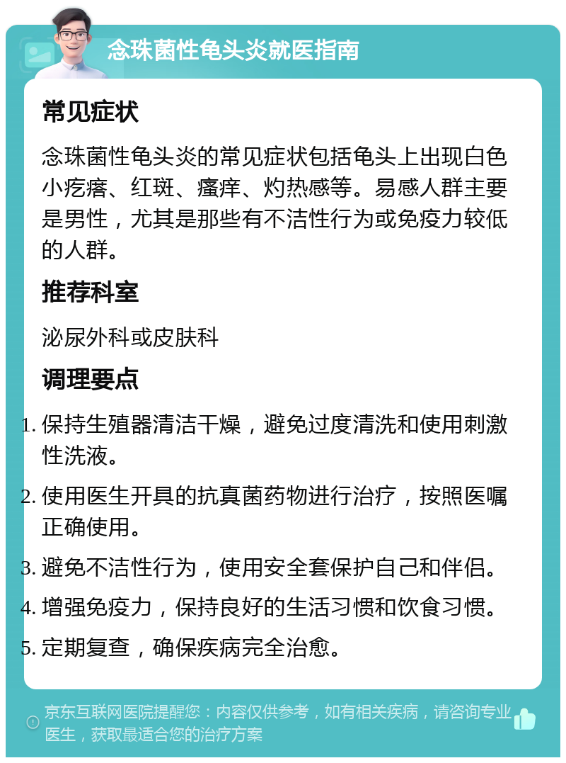 念珠菌性龟头炎就医指南 常见症状 念珠菌性龟头炎的常见症状包括龟头上出现白色小疙瘩、红斑、瘙痒、灼热感等。易感人群主要是男性，尤其是那些有不洁性行为或免疫力较低的人群。 推荐科室 泌尿外科或皮肤科 调理要点 保持生殖器清洁干燥，避免过度清洗和使用刺激性洗液。 使用医生开具的抗真菌药物进行治疗，按照医嘱正确使用。 避免不洁性行为，使用安全套保护自己和伴侣。 增强免疫力，保持良好的生活习惯和饮食习惯。 定期复查，确保疾病完全治愈。