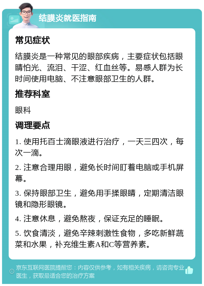 结膜炎就医指南 常见症状 结膜炎是一种常见的眼部疾病，主要症状包括眼睛怕光、流泪、干涩、红血丝等。易感人群为长时间使用电脑、不注意眼部卫生的人群。 推荐科室 眼科 调理要点 1. 使用托百士滴眼液进行治疗，一天三四次，每次一滴。 2. 注意合理用眼，避免长时间盯着电脑或手机屏幕。 3. 保持眼部卫生，避免用手揉眼睛，定期清洁眼镜和隐形眼镜。 4. 注意休息，避免熬夜，保证充足的睡眠。 5. 饮食清淡，避免辛辣刺激性食物，多吃新鲜蔬菜和水果，补充维生素A和C等营养素。