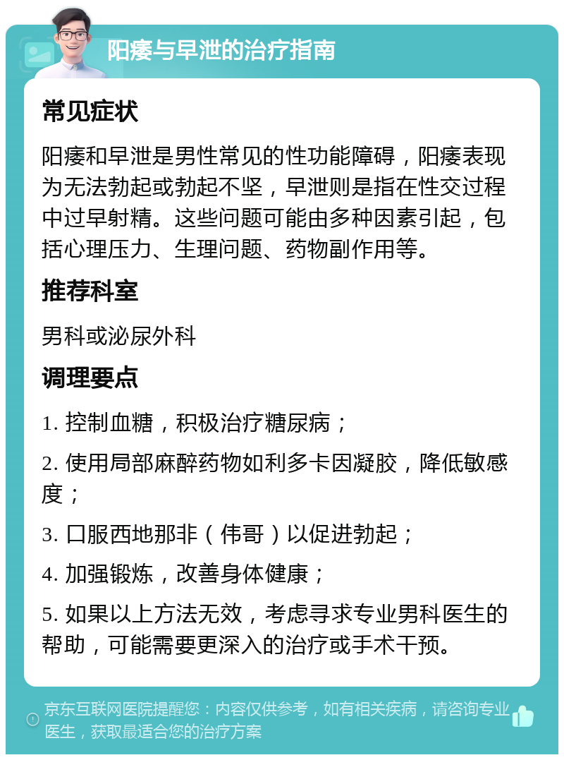 阳痿与早泄的治疗指南 常见症状 阳痿和早泄是男性常见的性功能障碍，阳痿表现为无法勃起或勃起不坚，早泄则是指在性交过程中过早射精。这些问题可能由多种因素引起，包括心理压力、生理问题、药物副作用等。 推荐科室 男科或泌尿外科 调理要点 1. 控制血糖，积极治疗糖尿病； 2. 使用局部麻醉药物如利多卡因凝胶，降低敏感度； 3. 口服西地那非（伟哥）以促进勃起； 4. 加强锻炼，改善身体健康； 5. 如果以上方法无效，考虑寻求专业男科医生的帮助，可能需要更深入的治疗或手术干预。