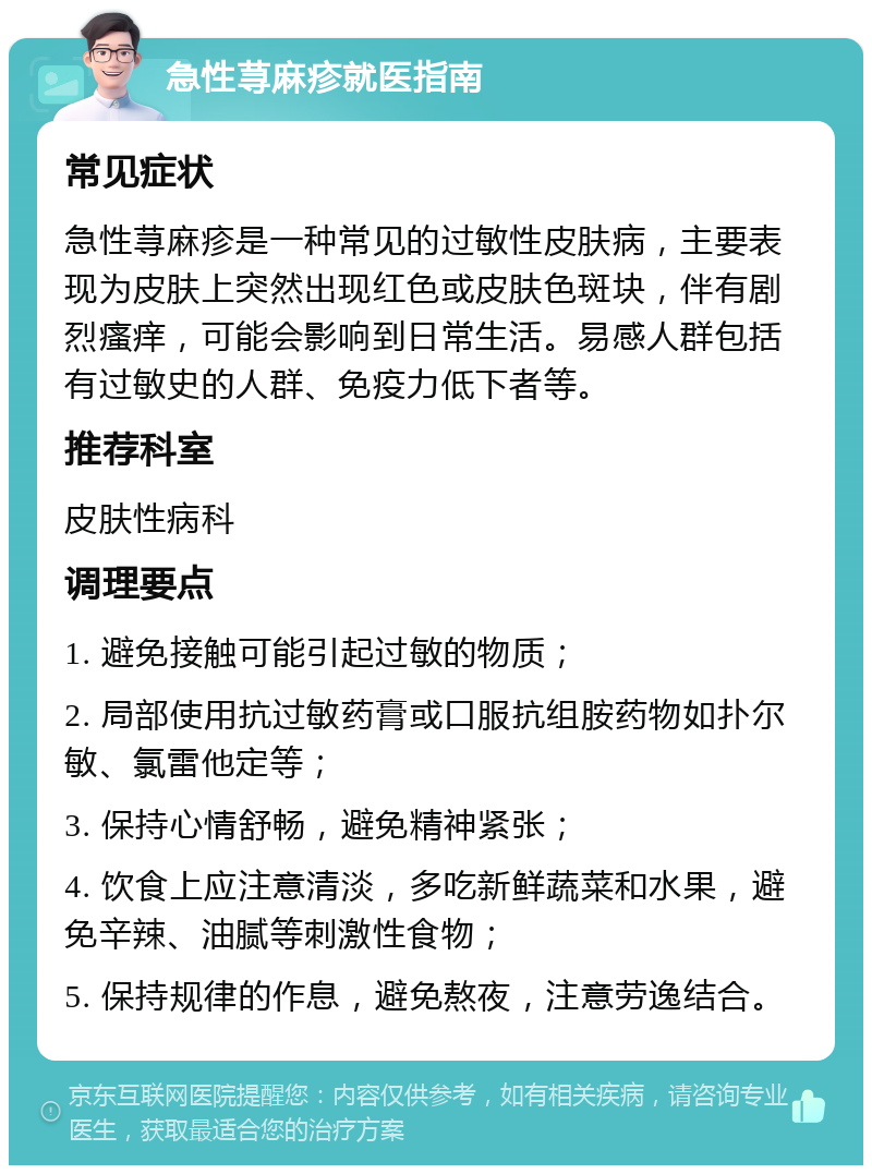 急性荨麻疹就医指南 常见症状 急性荨麻疹是一种常见的过敏性皮肤病，主要表现为皮肤上突然出现红色或皮肤色斑块，伴有剧烈瘙痒，可能会影响到日常生活。易感人群包括有过敏史的人群、免疫力低下者等。 推荐科室 皮肤性病科 调理要点 1. 避免接触可能引起过敏的物质； 2. 局部使用抗过敏药膏或口服抗组胺药物如扑尔敏、氯雷他定等； 3. 保持心情舒畅，避免精神紧张； 4. 饮食上应注意清淡，多吃新鲜蔬菜和水果，避免辛辣、油腻等刺激性食物； 5. 保持规律的作息，避免熬夜，注意劳逸结合。