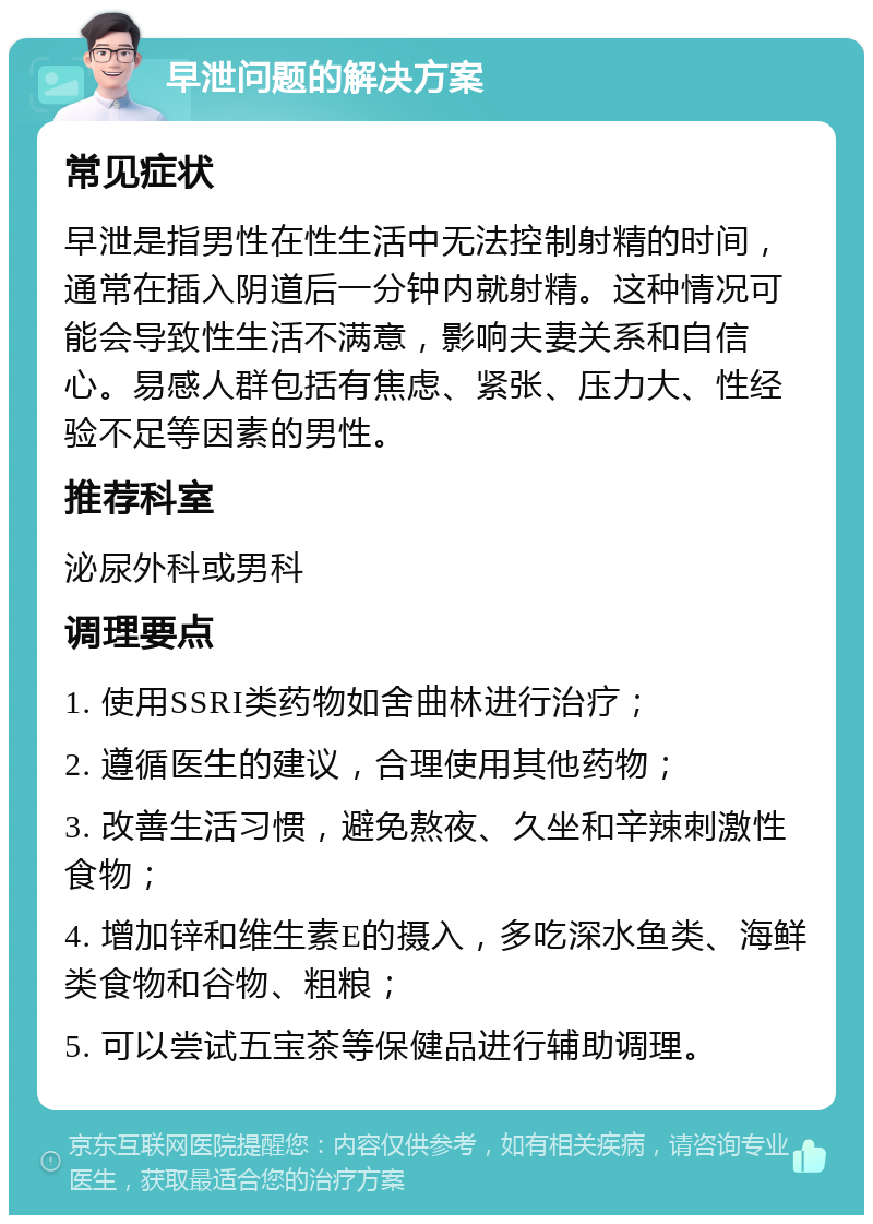 早泄问题的解决方案 常见症状 早泄是指男性在性生活中无法控制射精的时间，通常在插入阴道后一分钟内就射精。这种情况可能会导致性生活不满意，影响夫妻关系和自信心。易感人群包括有焦虑、紧张、压力大、性经验不足等因素的男性。 推荐科室 泌尿外科或男科 调理要点 1. 使用SSRI类药物如舍曲林进行治疗； 2. 遵循医生的建议，合理使用其他药物； 3. 改善生活习惯，避免熬夜、久坐和辛辣刺激性食物； 4. 增加锌和维生素E的摄入，多吃深水鱼类、海鲜类食物和谷物、粗粮； 5. 可以尝试五宝茶等保健品进行辅助调理。