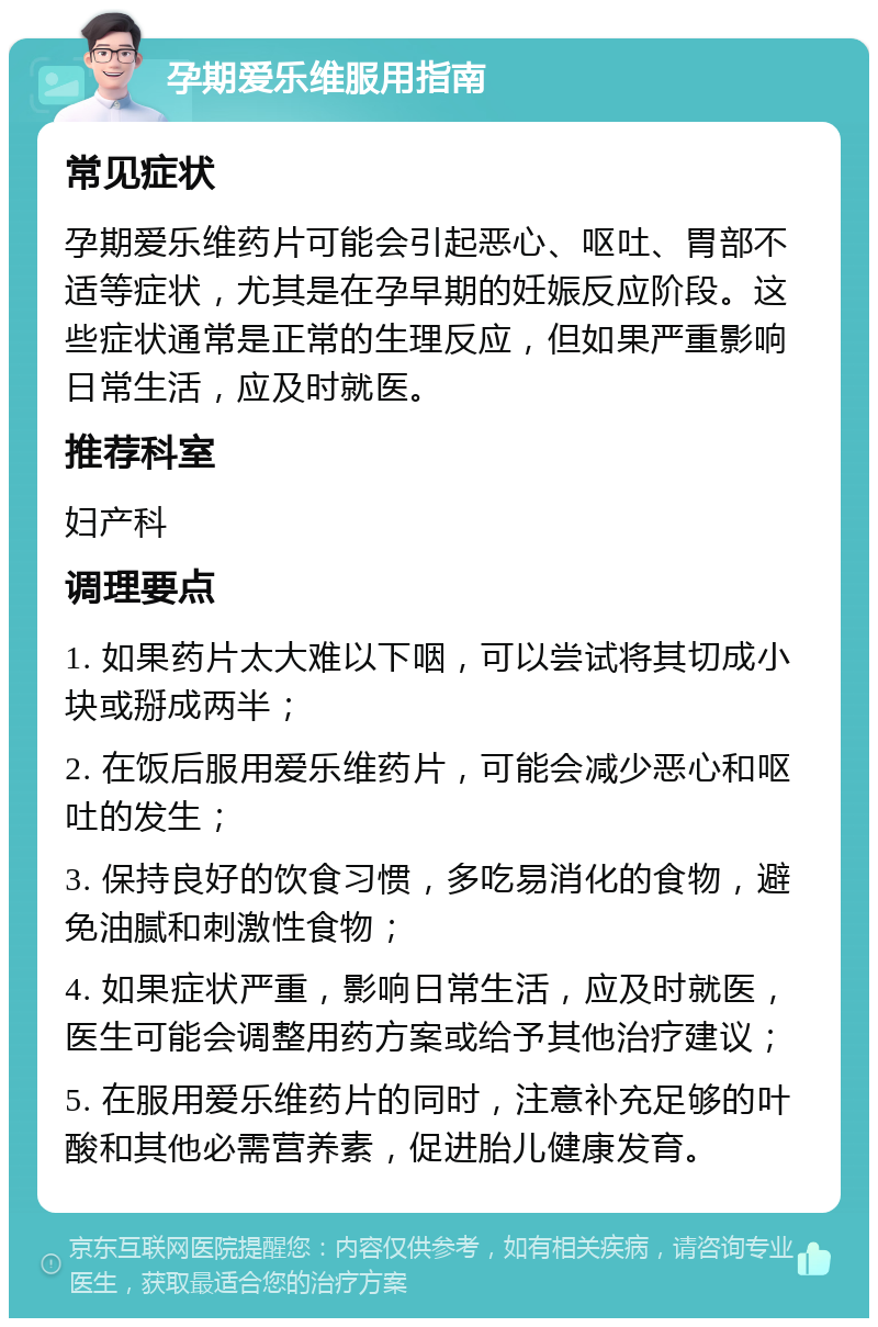 孕期爱乐维服用指南 常见症状 孕期爱乐维药片可能会引起恶心、呕吐、胃部不适等症状，尤其是在孕早期的妊娠反应阶段。这些症状通常是正常的生理反应，但如果严重影响日常生活，应及时就医。 推荐科室 妇产科 调理要点 1. 如果药片太大难以下咽，可以尝试将其切成小块或掰成两半； 2. 在饭后服用爱乐维药片，可能会减少恶心和呕吐的发生； 3. 保持良好的饮食习惯，多吃易消化的食物，避免油腻和刺激性食物； 4. 如果症状严重，影响日常生活，应及时就医，医生可能会调整用药方案或给予其他治疗建议； 5. 在服用爱乐维药片的同时，注意补充足够的叶酸和其他必需营养素，促进胎儿健康发育。