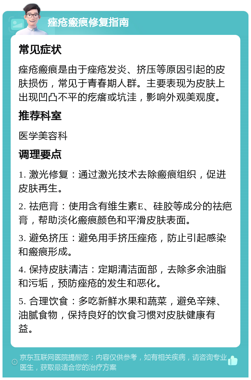 痤疮瘢痕修复指南 常见症状 痤疮瘢痕是由于痤疮发炎、挤压等原因引起的皮肤损伤，常见于青春期人群。主要表现为皮肤上出现凹凸不平的疙瘩或坑洼，影响外观美观度。 推荐科室 医学美容科 调理要点 1. 激光修复：通过激光技术去除瘢痕组织，促进皮肤再生。 2. 祛疤膏：使用含有维生素E、硅胶等成分的祛疤膏，帮助淡化瘢痕颜色和平滑皮肤表面。 3. 避免挤压：避免用手挤压痤疮，防止引起感染和瘢痕形成。 4. 保持皮肤清洁：定期清洁面部，去除多余油脂和污垢，预防痤疮的发生和恶化。 5. 合理饮食：多吃新鲜水果和蔬菜，避免辛辣、油腻食物，保持良好的饮食习惯对皮肤健康有益。