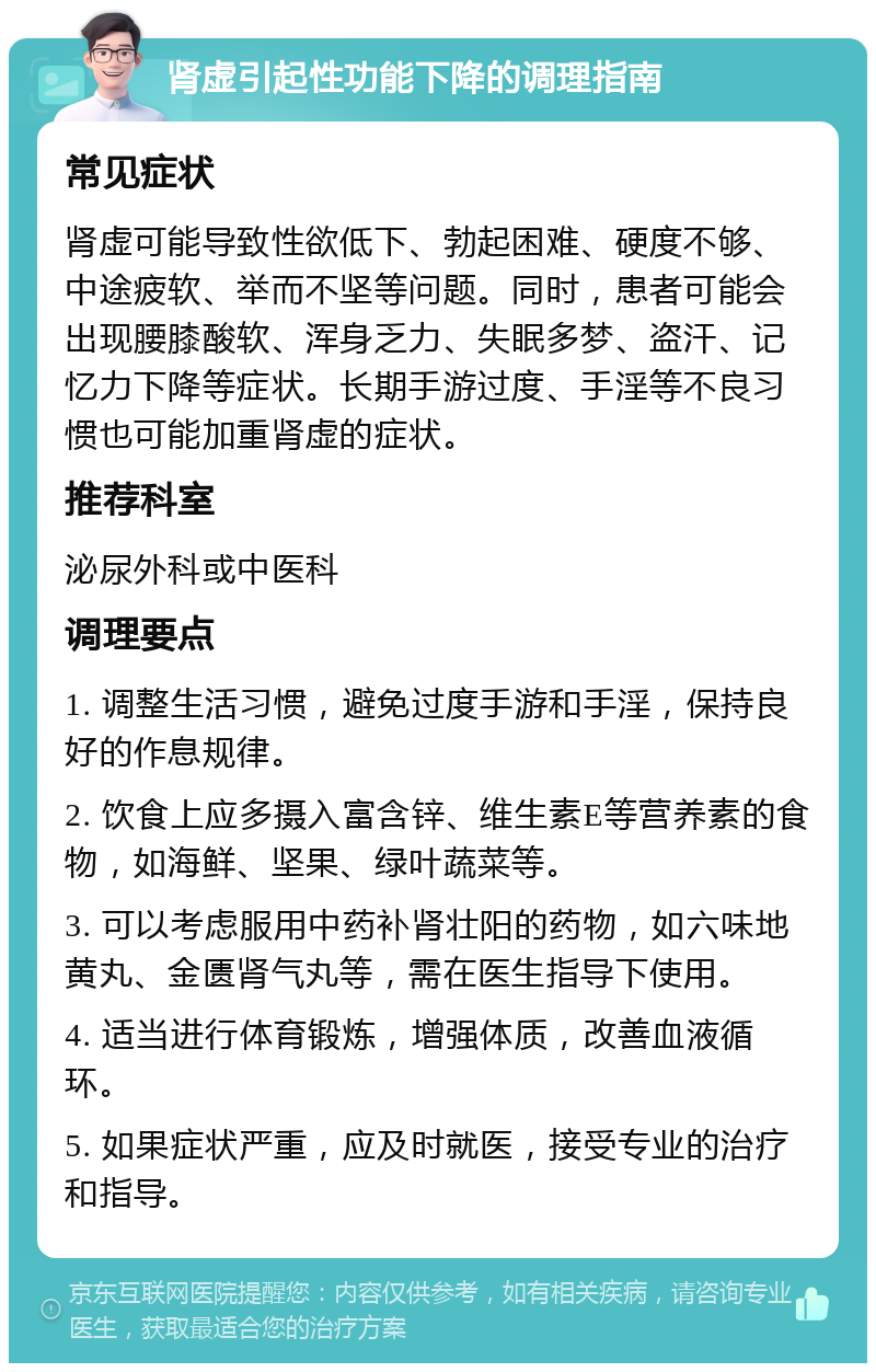 肾虚引起性功能下降的调理指南 常见症状 肾虚可能导致性欲低下、勃起困难、硬度不够、中途疲软、举而不坚等问题。同时，患者可能会出现腰膝酸软、浑身乏力、失眠多梦、盗汗、记忆力下降等症状。长期手游过度、手淫等不良习惯也可能加重肾虚的症状。 推荐科室 泌尿外科或中医科 调理要点 1. 调整生活习惯，避免过度手游和手淫，保持良好的作息规律。 2. 饮食上应多摄入富含锌、维生素E等营养素的食物，如海鲜、坚果、绿叶蔬菜等。 3. 可以考虑服用中药补肾壮阳的药物，如六味地黄丸、金匮肾气丸等，需在医生指导下使用。 4. 适当进行体育锻炼，增强体质，改善血液循环。 5. 如果症状严重，应及时就医，接受专业的治疗和指导。