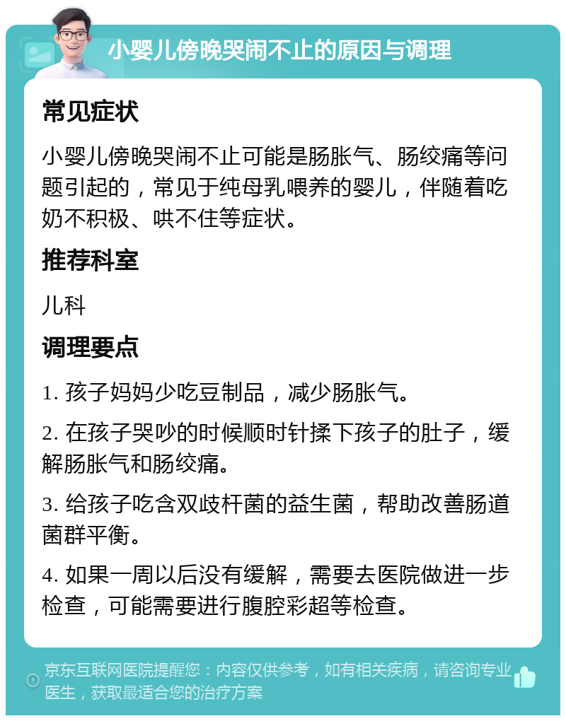 小婴儿傍晚哭闹不止的原因与调理 常见症状 小婴儿傍晚哭闹不止可能是肠胀气、肠绞痛等问题引起的，常见于纯母乳喂养的婴儿，伴随着吃奶不积极、哄不住等症状。 推荐科室 儿科 调理要点 1. 孩子妈妈少吃豆制品，减少肠胀气。 2. 在孩子哭吵的时候顺时针揉下孩子的肚子，缓解肠胀气和肠绞痛。 3. 给孩子吃含双歧杆菌的益生菌，帮助改善肠道菌群平衡。 4. 如果一周以后没有缓解，需要去医院做进一步检查，可能需要进行腹腔彩超等检查。