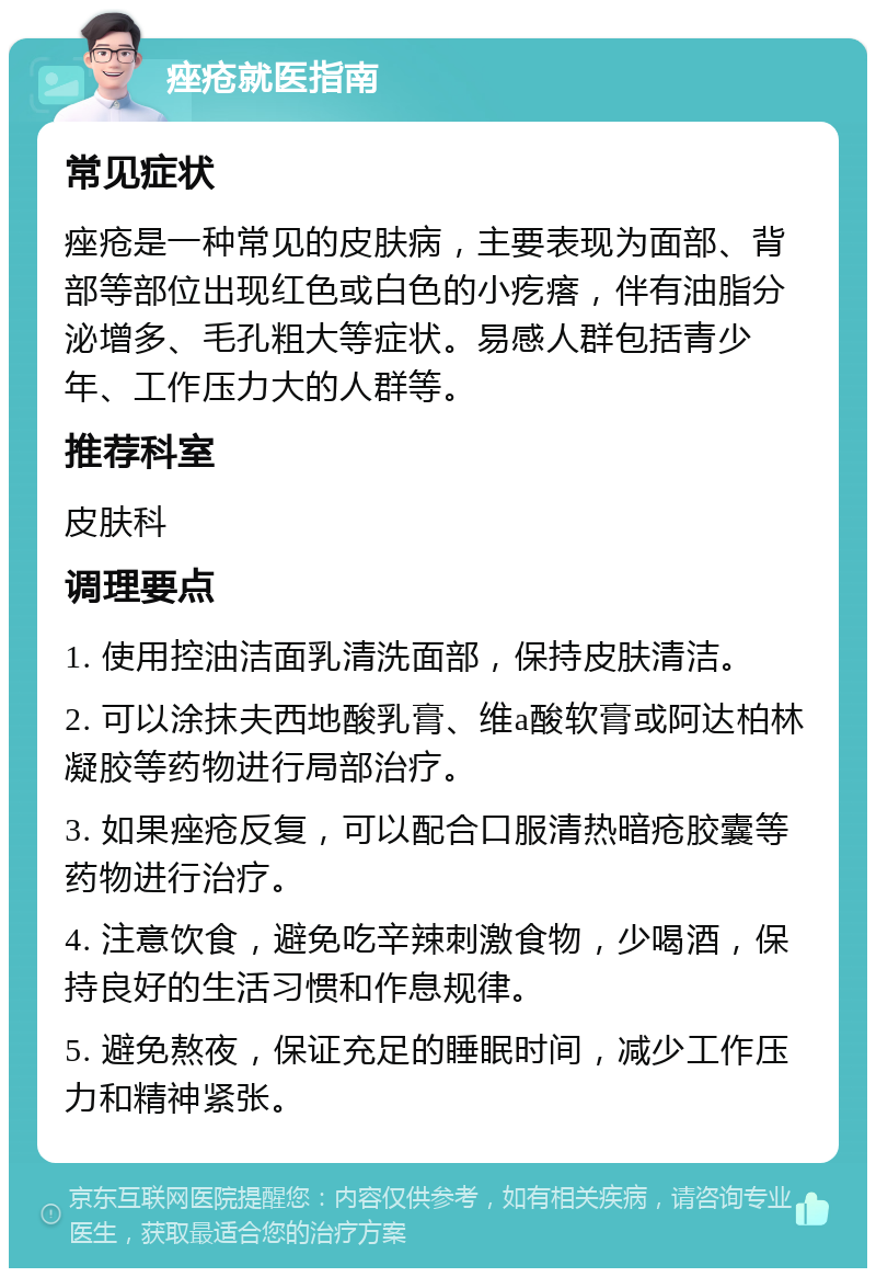 痤疮就医指南 常见症状 痤疮是一种常见的皮肤病，主要表现为面部、背部等部位出现红色或白色的小疙瘩，伴有油脂分泌增多、毛孔粗大等症状。易感人群包括青少年、工作压力大的人群等。 推荐科室 皮肤科 调理要点 1. 使用控油洁面乳清洗面部，保持皮肤清洁。 2. 可以涂抹夫西地酸乳膏、维a酸软膏或阿达柏林凝胶等药物进行局部治疗。 3. 如果痤疮反复，可以配合口服清热暗疮胶囊等药物进行治疗。 4. 注意饮食，避免吃辛辣刺激食物，少喝酒，保持良好的生活习惯和作息规律。 5. 避免熬夜，保证充足的睡眠时间，减少工作压力和精神紧张。