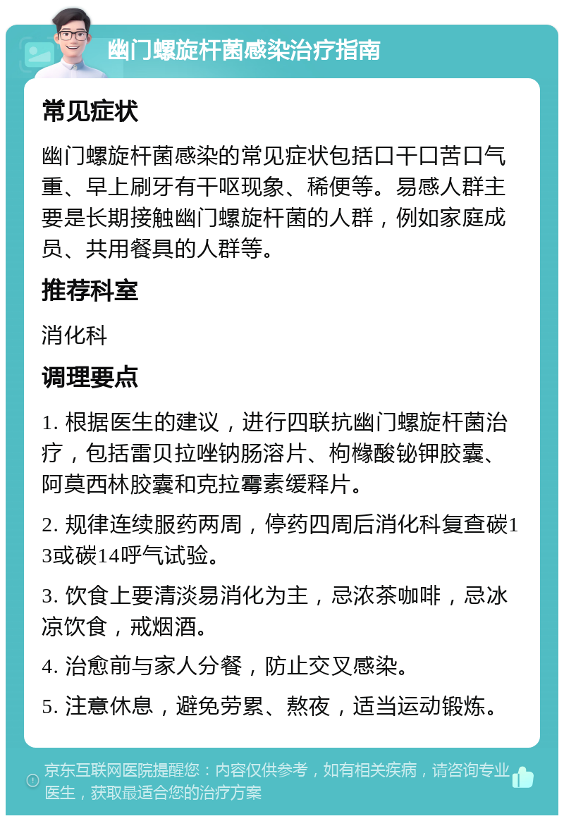 幽门螺旋杆菌感染治疗指南 常见症状 幽门螺旋杆菌感染的常见症状包括口干口苦口气重、早上刷牙有干呕现象、稀便等。易感人群主要是长期接触幽门螺旋杆菌的人群，例如家庭成员、共用餐具的人群等。 推荐科室 消化科 调理要点 1. 根据医生的建议，进行四联抗幽门螺旋杆菌治疗，包括雷贝拉唑钠肠溶片、枸橼酸铋钾胶囊、阿莫西林胶囊和克拉霉素缓释片。 2. 规律连续服药两周，停药四周后消化科复查碳13或碳14呼气试验。 3. 饮食上要清淡易消化为主，忌浓茶咖啡，忌冰凉饮食，戒烟酒。 4. 治愈前与家人分餐，防止交叉感染。 5. 注意休息，避免劳累、熬夜，适当运动锻炼。