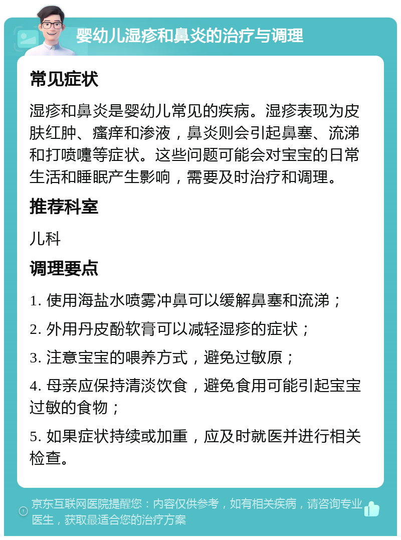 婴幼儿湿疹和鼻炎的治疗与调理 常见症状 湿疹和鼻炎是婴幼儿常见的疾病。湿疹表现为皮肤红肿、瘙痒和渗液，鼻炎则会引起鼻塞、流涕和打喷嚏等症状。这些问题可能会对宝宝的日常生活和睡眠产生影响，需要及时治疗和调理。 推荐科室 儿科 调理要点 1. 使用海盐水喷雾冲鼻可以缓解鼻塞和流涕； 2. 外用丹皮酚软膏可以减轻湿疹的症状； 3. 注意宝宝的喂养方式，避免过敏原； 4. 母亲应保持清淡饮食，避免食用可能引起宝宝过敏的食物； 5. 如果症状持续或加重，应及时就医并进行相关检查。