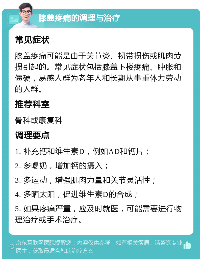 膝盖疼痛的调理与治疗 常见症状 膝盖疼痛可能是由于关节炎、韧带损伤或肌肉劳损引起的。常见症状包括膝盖下楼疼痛、肿胀和僵硬，易感人群为老年人和长期从事重体力劳动的人群。 推荐科室 骨科或康复科 调理要点 1. 补充钙和维生素D，例如AD和钙片； 2. 多喝奶，增加钙的摄入； 3. 多运动，增强肌肉力量和关节灵活性； 4. 多晒太阳，促进维生素D的合成； 5. 如果疼痛严重，应及时就医，可能需要进行物理治疗或手术治疗。