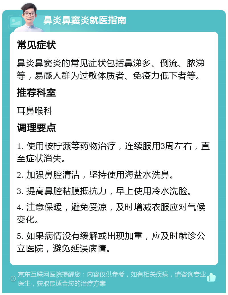 鼻炎鼻窦炎就医指南 常见症状 鼻炎鼻窦炎的常见症状包括鼻涕多、倒流、脓涕等，易感人群为过敏体质者、免疫力低下者等。 推荐科室 耳鼻喉科 调理要点 1. 使用桉柠蒎等药物治疗，连续服用3周左右，直至症状消失。 2. 加强鼻腔清洁，坚持使用海盐水洗鼻。 3. 提高鼻腔粘膜抵抗力，早上使用冷水洗脸。 4. 注意保暖，避免受凉，及时增减衣服应对气候变化。 5. 如果病情没有缓解或出现加重，应及时就诊公立医院，避免延误病情。