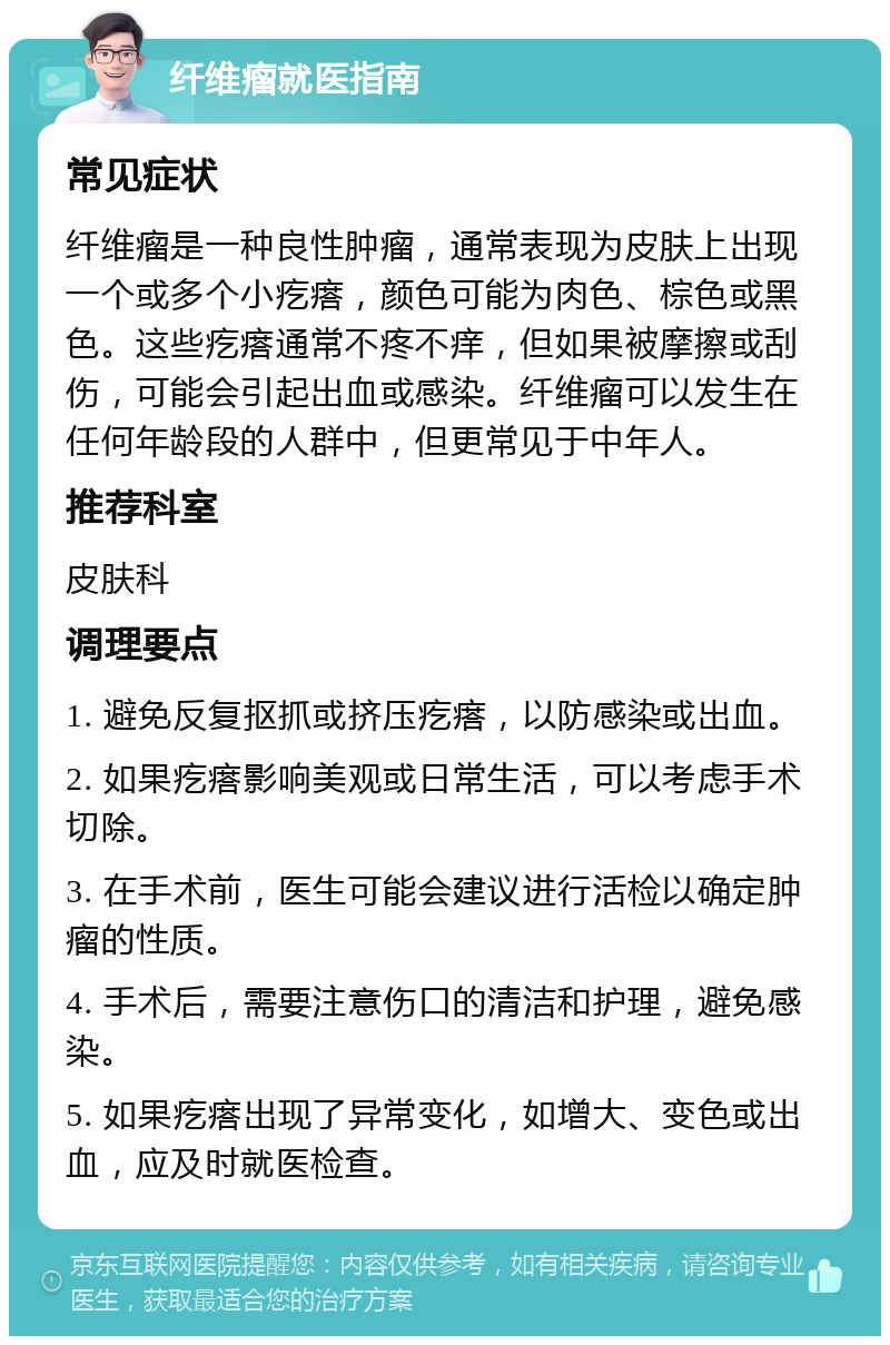 纤维瘤就医指南 常见症状 纤维瘤是一种良性肿瘤，通常表现为皮肤上出现一个或多个小疙瘩，颜色可能为肉色、棕色或黑色。这些疙瘩通常不疼不痒，但如果被摩擦或刮伤，可能会引起出血或感染。纤维瘤可以发生在任何年龄段的人群中，但更常见于中年人。 推荐科室 皮肤科 调理要点 1. 避免反复抠抓或挤压疙瘩，以防感染或出血。 2. 如果疙瘩影响美观或日常生活，可以考虑手术切除。 3. 在手术前，医生可能会建议进行活检以确定肿瘤的性质。 4. 手术后，需要注意伤口的清洁和护理，避免感染。 5. 如果疙瘩出现了异常变化，如增大、变色或出血，应及时就医检查。