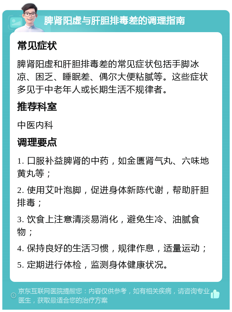 脾肾阳虚与肝胆排毒差的调理指南 常见症状 脾肾阳虚和肝胆排毒差的常见症状包括手脚冰凉、困乏、睡眠差、偶尔大便粘腻等。这些症状多见于中老年人或长期生活不规律者。 推荐科室 中医内科 调理要点 1. 口服补益脾肾的中药，如金匮肾气丸、六味地黄丸等； 2. 使用艾叶泡脚，促进身体新陈代谢，帮助肝胆排毒； 3. 饮食上注意清淡易消化，避免生冷、油腻食物； 4. 保持良好的生活习惯，规律作息，适量运动； 5. 定期进行体检，监测身体健康状况。