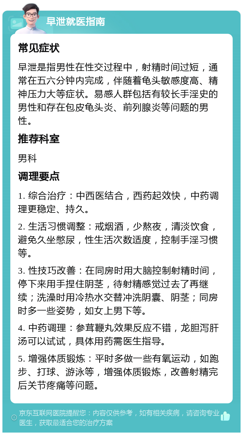 早泄就医指南 常见症状 早泄是指男性在性交过程中，射精时间过短，通常在五六分钟内完成，伴随着龟头敏感度高、精神压力大等症状。易感人群包括有较长手淫史的男性和存在包皮龟头炎、前列腺炎等问题的男性。 推荐科室 男科 调理要点 1. 综合治疗：中西医结合，西药起效快，中药调理更稳定、持久。 2. 生活习惯调整：戒烟酒，少熬夜，清淡饮食，避免久坐憋尿，性生活次数适度，控制手淫习惯等。 3. 性技巧改善：在同房时用大脑控制射精时间，停下来用手捏住阴茎，待射精感觉过去了再继续；洗澡时用冷热水交替冲洗阴囊、阴茎；同房时多一些姿势，如女上男下等。 4. 中药调理：参茸鞭丸效果反应不错，龙胆泻肝汤可以试试，具体用药需医生指导。 5. 增强体质锻炼：平时多做一些有氧运动，如跑步、打球、游泳等，增强体质锻炼，改善射精完后关节疼痛等问题。