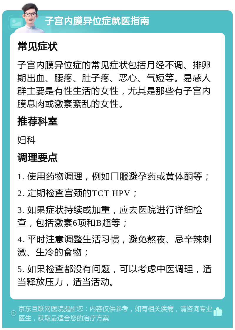 子宫内膜异位症就医指南 常见症状 子宫内膜异位症的常见症状包括月经不调、排卵期出血、腰疼、肚子疼、恶心、气短等。易感人群主要是有性生活的女性，尤其是那些有子宫内膜息肉或激素紊乱的女性。 推荐科室 妇科 调理要点 1. 使用药物调理，例如口服避孕药或黄体酮等； 2. 定期检查宫颈的TCT HPV； 3. 如果症状持续或加重，应去医院进行详细检查，包括激素6项和B超等； 4. 平时注意调整生活习惯，避免熬夜、忌辛辣刺激、生冷的食物； 5. 如果检查都没有问题，可以考虑中医调理，适当释放压力，适当活动。