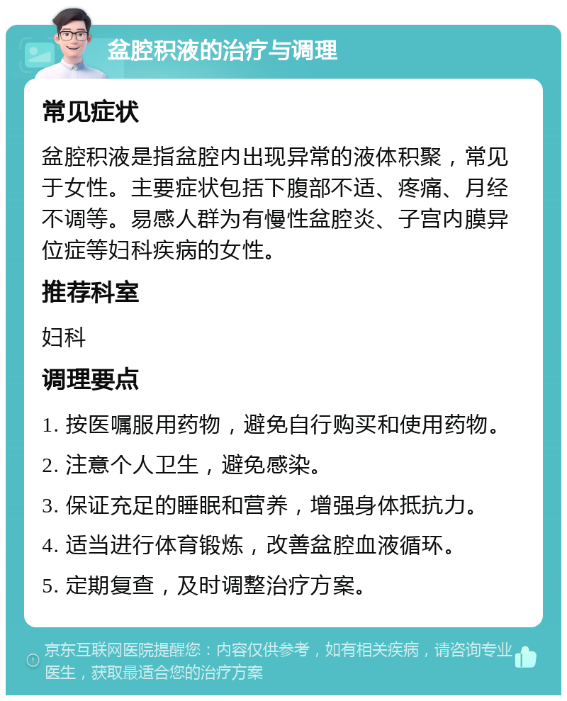 盆腔积液的治疗与调理 常见症状 盆腔积液是指盆腔内出现异常的液体积聚，常见于女性。主要症状包括下腹部不适、疼痛、月经不调等。易感人群为有慢性盆腔炎、子宫内膜异位症等妇科疾病的女性。 推荐科室 妇科 调理要点 1. 按医嘱服用药物，避免自行购买和使用药物。 2. 注意个人卫生，避免感染。 3. 保证充足的睡眠和营养，增强身体抵抗力。 4. 适当进行体育锻炼，改善盆腔血液循环。 5. 定期复查，及时调整治疗方案。