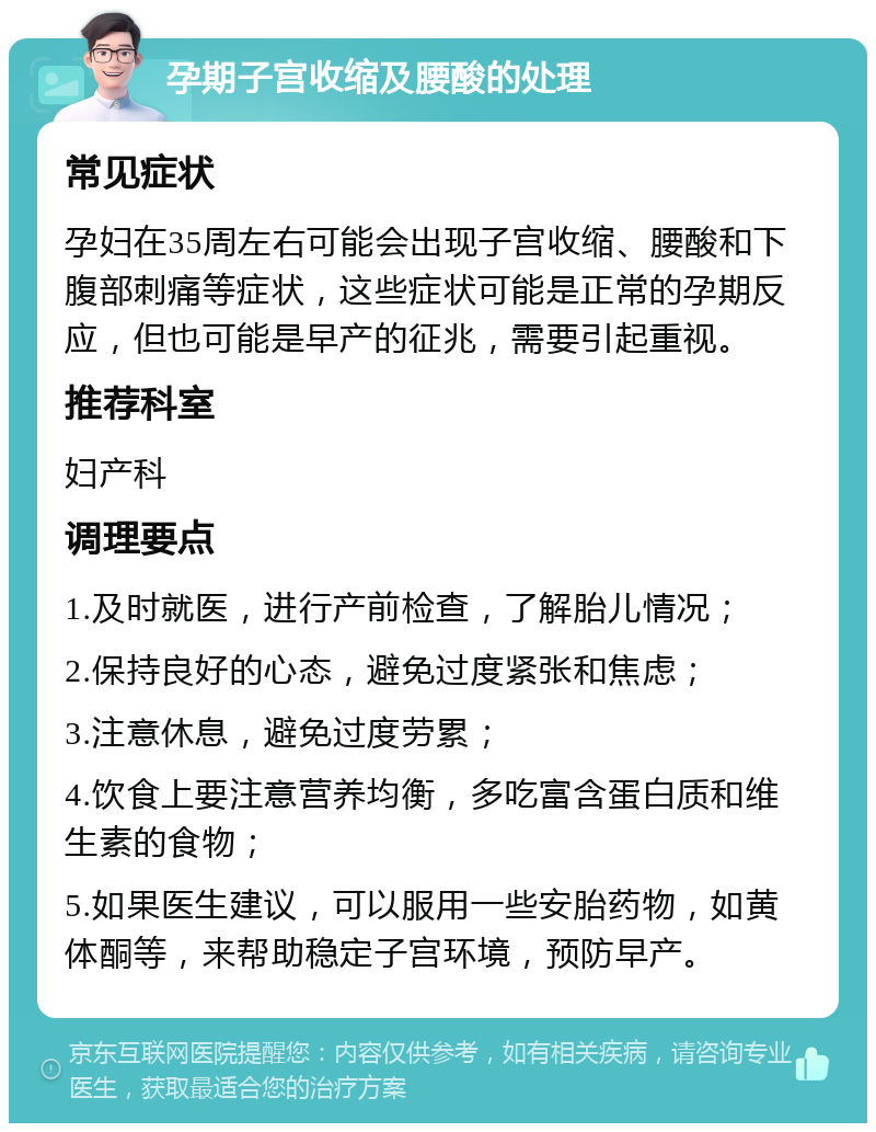 孕期子宫收缩及腰酸的处理 常见症状 孕妇在35周左右可能会出现子宫收缩、腰酸和下腹部刺痛等症状，这些症状可能是正常的孕期反应，但也可能是早产的征兆，需要引起重视。 推荐科室 妇产科 调理要点 1.及时就医，进行产前检查，了解胎儿情况； 2.保持良好的心态，避免过度紧张和焦虑； 3.注意休息，避免过度劳累； 4.饮食上要注意营养均衡，多吃富含蛋白质和维生素的食物； 5.如果医生建议，可以服用一些安胎药物，如黄体酮等，来帮助稳定子宫环境，预防早产。