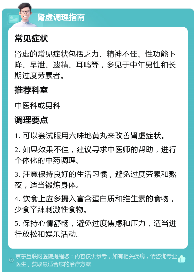 肾虚调理指南 常见症状 肾虚的常见症状包括乏力、精神不佳、性功能下降、早泄、遗精、耳鸣等，多见于中年男性和长期过度劳累者。 推荐科室 中医科或男科 调理要点 1. 可以尝试服用六味地黄丸来改善肾虚症状。 2. 如果效果不佳，建议寻求中医师的帮助，进行个体化的中药调理。 3. 注意保持良好的生活习惯，避免过度劳累和熬夜，适当锻炼身体。 4. 饮食上应多摄入富含蛋白质和维生素的食物，少食辛辣刺激性食物。 5. 保持心情舒畅，避免过度焦虑和压力，适当进行放松和娱乐活动。