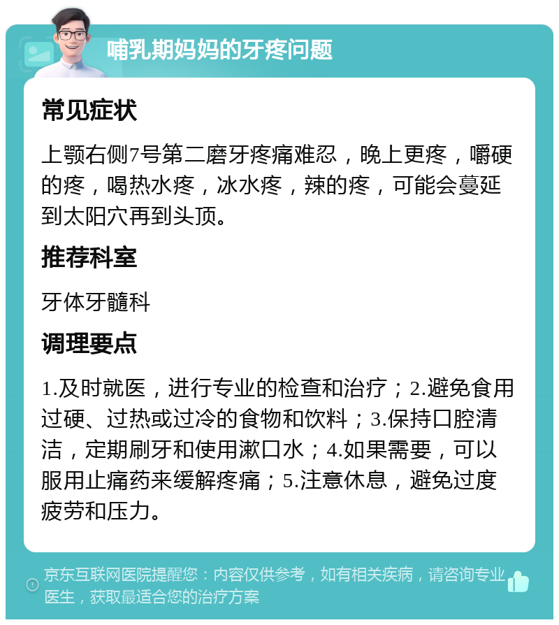 哺乳期妈妈的牙疼问题 常见症状 上颚右侧7号第二磨牙疼痛难忍，晚上更疼，嚼硬的疼，喝热水疼，冰水疼，辣的疼，可能会蔓延到太阳穴再到头顶。 推荐科室 牙体牙髓科 调理要点 1.及时就医，进行专业的检查和治疗；2.避免食用过硬、过热或过冷的食物和饮料；3.保持口腔清洁，定期刷牙和使用漱口水；4.如果需要，可以服用止痛药来缓解疼痛；5.注意休息，避免过度疲劳和压力。