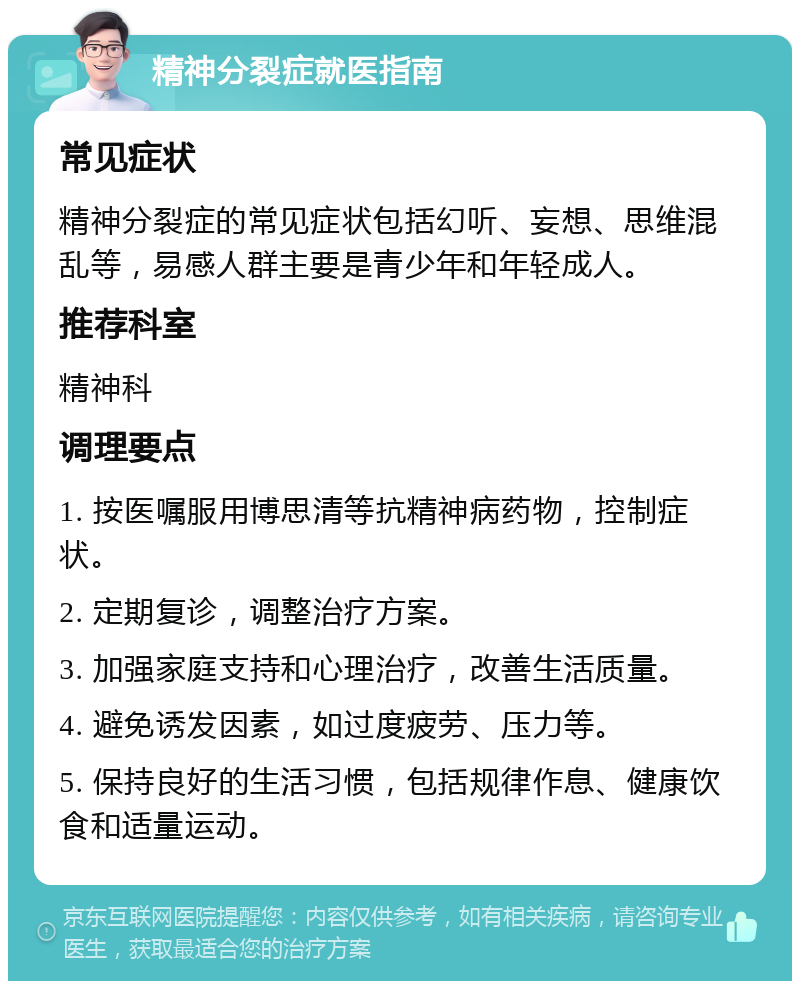 精神分裂症就医指南 常见症状 精神分裂症的常见症状包括幻听、妄想、思维混乱等，易感人群主要是青少年和年轻成人。 推荐科室 精神科 调理要点 1. 按医嘱服用博思清等抗精神病药物，控制症状。 2. 定期复诊，调整治疗方案。 3. 加强家庭支持和心理治疗，改善生活质量。 4. 避免诱发因素，如过度疲劳、压力等。 5. 保持良好的生活习惯，包括规律作息、健康饮食和适量运动。