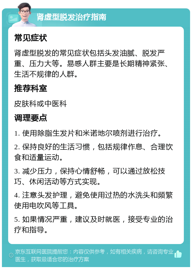 肾虚型脱发治疗指南 常见症状 肾虚型脱发的常见症状包括头发油腻、脱发严重、压力大等。易感人群主要是长期精神紧张、生活不规律的人群。 推荐科室 皮肤科或中医科 调理要点 1. 使用除脂生发片和米诺地尔喷剂进行治疗。 2. 保持良好的生活习惯，包括规律作息、合理饮食和适量运动。 3. 减少压力，保持心情舒畅，可以通过放松技巧、休闲活动等方式实现。 4. 注意头发护理，避免使用过热的水洗头和频繁使用电吹风等工具。 5. 如果情况严重，建议及时就医，接受专业的治疗和指导。