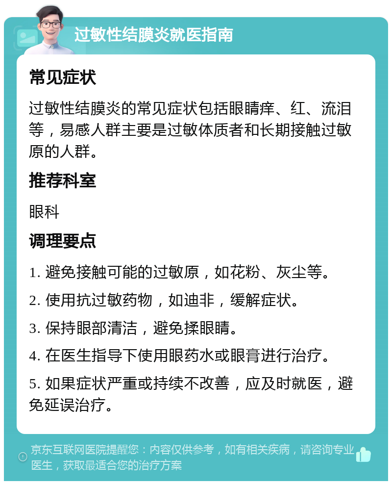 过敏性结膜炎就医指南 常见症状 过敏性结膜炎的常见症状包括眼睛痒、红、流泪等，易感人群主要是过敏体质者和长期接触过敏原的人群。 推荐科室 眼科 调理要点 1. 避免接触可能的过敏原，如花粉、灰尘等。 2. 使用抗过敏药物，如迪非，缓解症状。 3. 保持眼部清洁，避免揉眼睛。 4. 在医生指导下使用眼药水或眼膏进行治疗。 5. 如果症状严重或持续不改善，应及时就医，避免延误治疗。