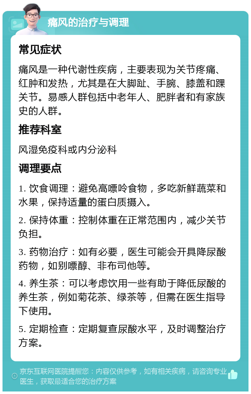 痛风的治疗与调理 常见症状 痛风是一种代谢性疾病，主要表现为关节疼痛、红肿和发热，尤其是在大脚趾、手腕、膝盖和踝关节。易感人群包括中老年人、肥胖者和有家族史的人群。 推荐科室 风湿免疫科或内分泌科 调理要点 1. 饮食调理：避免高嘌呤食物，多吃新鲜蔬菜和水果，保持适量的蛋白质摄入。 2. 保持体重：控制体重在正常范围内，减少关节负担。 3. 药物治疗：如有必要，医生可能会开具降尿酸药物，如别嘌醇、非布司他等。 4. 养生茶：可以考虑饮用一些有助于降低尿酸的养生茶，例如菊花茶、绿茶等，但需在医生指导下使用。 5. 定期检查：定期复查尿酸水平，及时调整治疗方案。