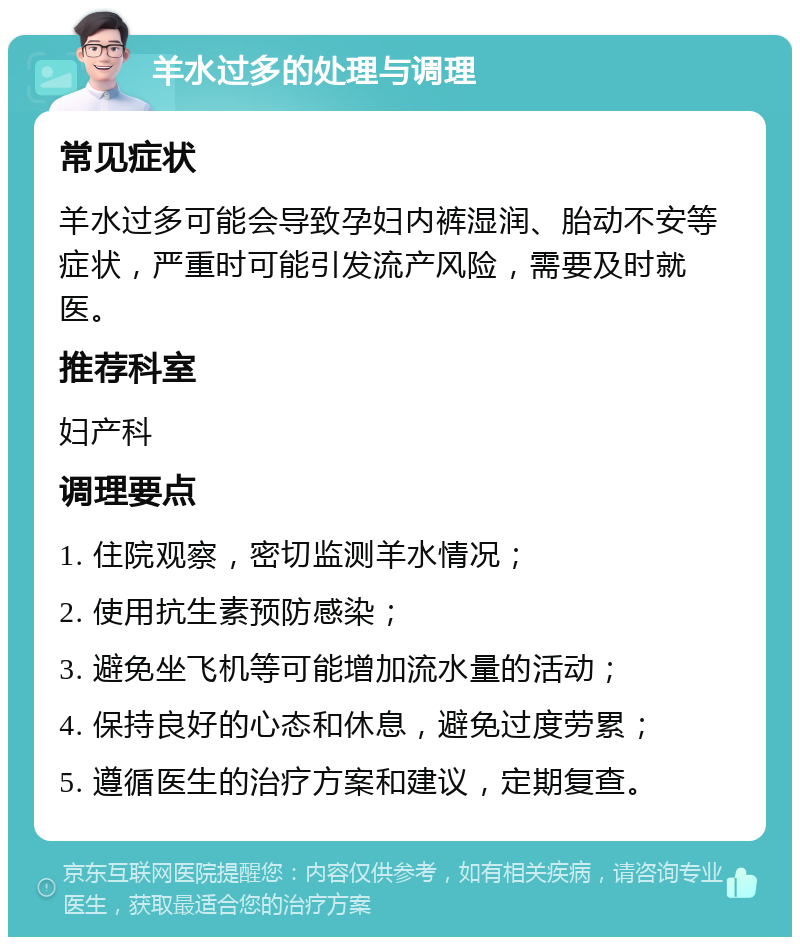 羊水过多的处理与调理 常见症状 羊水过多可能会导致孕妇内裤湿润、胎动不安等症状，严重时可能引发流产风险，需要及时就医。 推荐科室 妇产科 调理要点 1. 住院观察，密切监测羊水情况； 2. 使用抗生素预防感染； 3. 避免坐飞机等可能增加流水量的活动； 4. 保持良好的心态和休息，避免过度劳累； 5. 遵循医生的治疗方案和建议，定期复查。