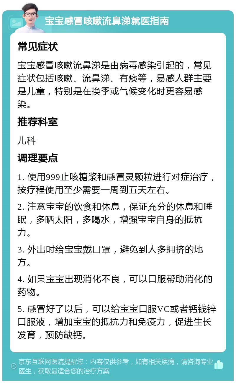 宝宝感冒咳嗽流鼻涕就医指南 常见症状 宝宝感冒咳嗽流鼻涕是由病毒感染引起的，常见症状包括咳嗽、流鼻涕、有痰等，易感人群主要是儿童，特别是在换季或气候变化时更容易感染。 推荐科室 儿科 调理要点 1. 使用999止咳糖浆和感冒灵颗粒进行对症治疗，按疗程使用至少需要一周到五天左右。 2. 注意宝宝的饮食和休息，保证充分的休息和睡眠，多晒太阳，多喝水，增强宝宝自身的抵抗力。 3. 外出时给宝宝戴口罩，避免到人多拥挤的地方。 4. 如果宝宝出现消化不良，可以口服帮助消化的药物。 5. 感冒好了以后，可以给宝宝口服VC或者钙钱锌口服液，增加宝宝的抵抗力和免疫力，促进生长发育，预防缺钙。