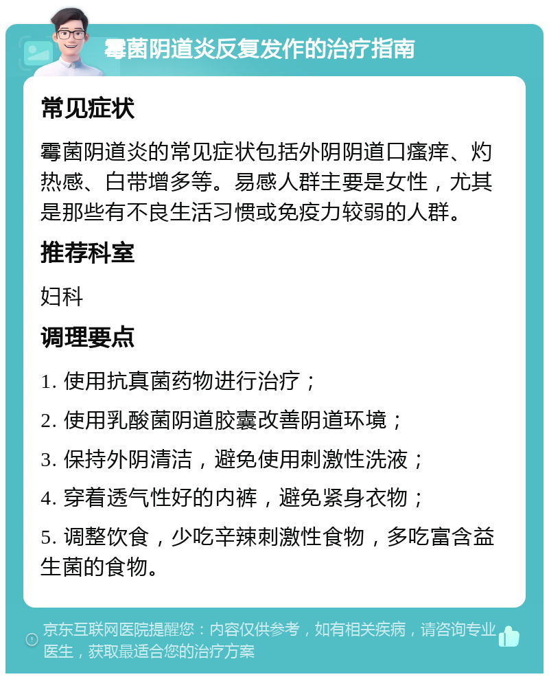 霉菌阴道炎反复发作的治疗指南 常见症状 霉菌阴道炎的常见症状包括外阴阴道口瘙痒、灼热感、白带增多等。易感人群主要是女性，尤其是那些有不良生活习惯或免疫力较弱的人群。 推荐科室 妇科 调理要点 1. 使用抗真菌药物进行治疗； 2. 使用乳酸菌阴道胶囊改善阴道环境； 3. 保持外阴清洁，避免使用刺激性洗液； 4. 穿着透气性好的内裤，避免紧身衣物； 5. 调整饮食，少吃辛辣刺激性食物，多吃富含益生菌的食物。