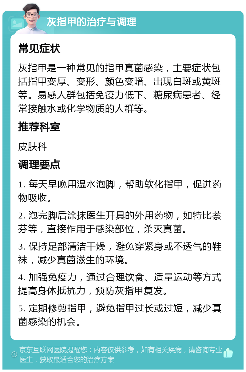 灰指甲的治疗与调理 常见症状 灰指甲是一种常见的指甲真菌感染，主要症状包括指甲变厚、变形、颜色变暗、出现白斑或黄斑等。易感人群包括免疫力低下、糖尿病患者、经常接触水或化学物质的人群等。 推荐科室 皮肤科 调理要点 1. 每天早晚用温水泡脚，帮助软化指甲，促进药物吸收。 2. 泡完脚后涂抹医生开具的外用药物，如特比萘芬等，直接作用于感染部位，杀灭真菌。 3. 保持足部清洁干燥，避免穿紧身或不透气的鞋袜，减少真菌滋生的环境。 4. 加强免疫力，通过合理饮食、适量运动等方式提高身体抵抗力，预防灰指甲复发。 5. 定期修剪指甲，避免指甲过长或过短，减少真菌感染的机会。