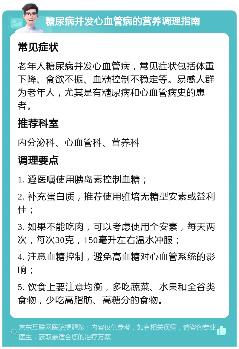 糖尿病并发心血管病的营养调理指南 常见症状 老年人糖尿病并发心血管病，常见症状包括体重下降、食欲不振、血糖控制不稳定等。易感人群为老年人，尤其是有糖尿病和心血管病史的患者。 推荐科室 内分泌科、心血管科、营养科 调理要点 1. 遵医嘱使用胰岛素控制血糖； 2. 补充蛋白质，推荐使用雅培无糖型安素或益利佳； 3. 如果不能吃肉，可以考虑使用全安素，每天两次，每次30克，150毫升左右温水冲服； 4. 注意血糖控制，避免高血糖对心血管系统的影响； 5. 饮食上要注意均衡，多吃蔬菜、水果和全谷类食物，少吃高脂肪、高糖分的食物。