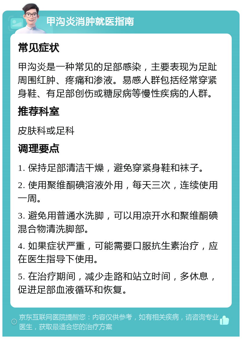 甲沟炎消肿就医指南 常见症状 甲沟炎是一种常见的足部感染，主要表现为足趾周围红肿、疼痛和渗液。易感人群包括经常穿紧身鞋、有足部创伤或糖尿病等慢性疾病的人群。 推荐科室 皮肤科或足科 调理要点 1. 保持足部清洁干燥，避免穿紧身鞋和袜子。 2. 使用聚维酮碘溶液外用，每天三次，连续使用一周。 3. 避免用普通水洗脚，可以用凉开水和聚维酮碘混合物清洗脚部。 4. 如果症状严重，可能需要口服抗生素治疗，应在医生指导下使用。 5. 在治疗期间，减少走路和站立时间，多休息，促进足部血液循环和恢复。