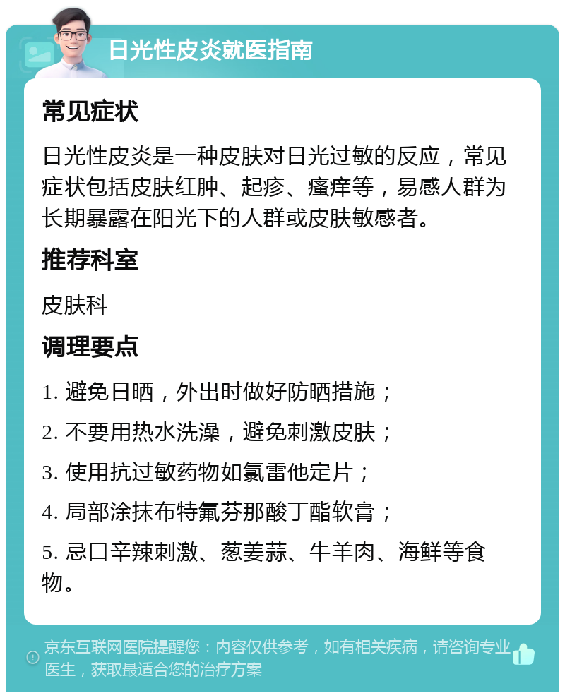 日光性皮炎就医指南 常见症状 日光性皮炎是一种皮肤对日光过敏的反应，常见症状包括皮肤红肿、起疹、瘙痒等，易感人群为长期暴露在阳光下的人群或皮肤敏感者。 推荐科室 皮肤科 调理要点 1. 避免日晒，外出时做好防晒措施； 2. 不要用热水洗澡，避免刺激皮肤； 3. 使用抗过敏药物如氯雷他定片； 4. 局部涂抹布特氟芬那酸丁酯软膏； 5. 忌口辛辣刺激、葱姜蒜、牛羊肉、海鲜等食物。