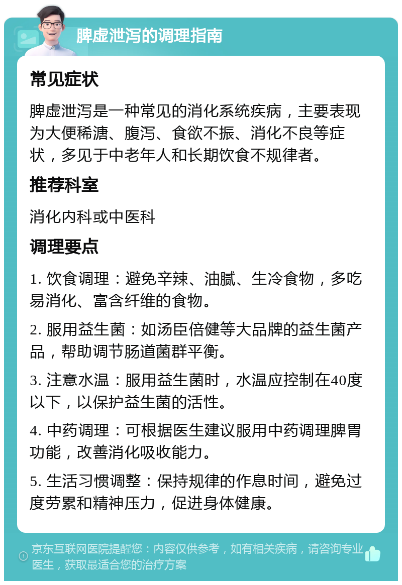 脾虚泄泻的调理指南 常见症状 脾虚泄泻是一种常见的消化系统疾病，主要表现为大便稀溏、腹泻、食欲不振、消化不良等症状，多见于中老年人和长期饮食不规律者。 推荐科室 消化内科或中医科 调理要点 1. 饮食调理：避免辛辣、油腻、生冷食物，多吃易消化、富含纤维的食物。 2. 服用益生菌：如汤臣倍健等大品牌的益生菌产品，帮助调节肠道菌群平衡。 3. 注意水温：服用益生菌时，水温应控制在40度以下，以保护益生菌的活性。 4. 中药调理：可根据医生建议服用中药调理脾胃功能，改善消化吸收能力。 5. 生活习惯调整：保持规律的作息时间，避免过度劳累和精神压力，促进身体健康。