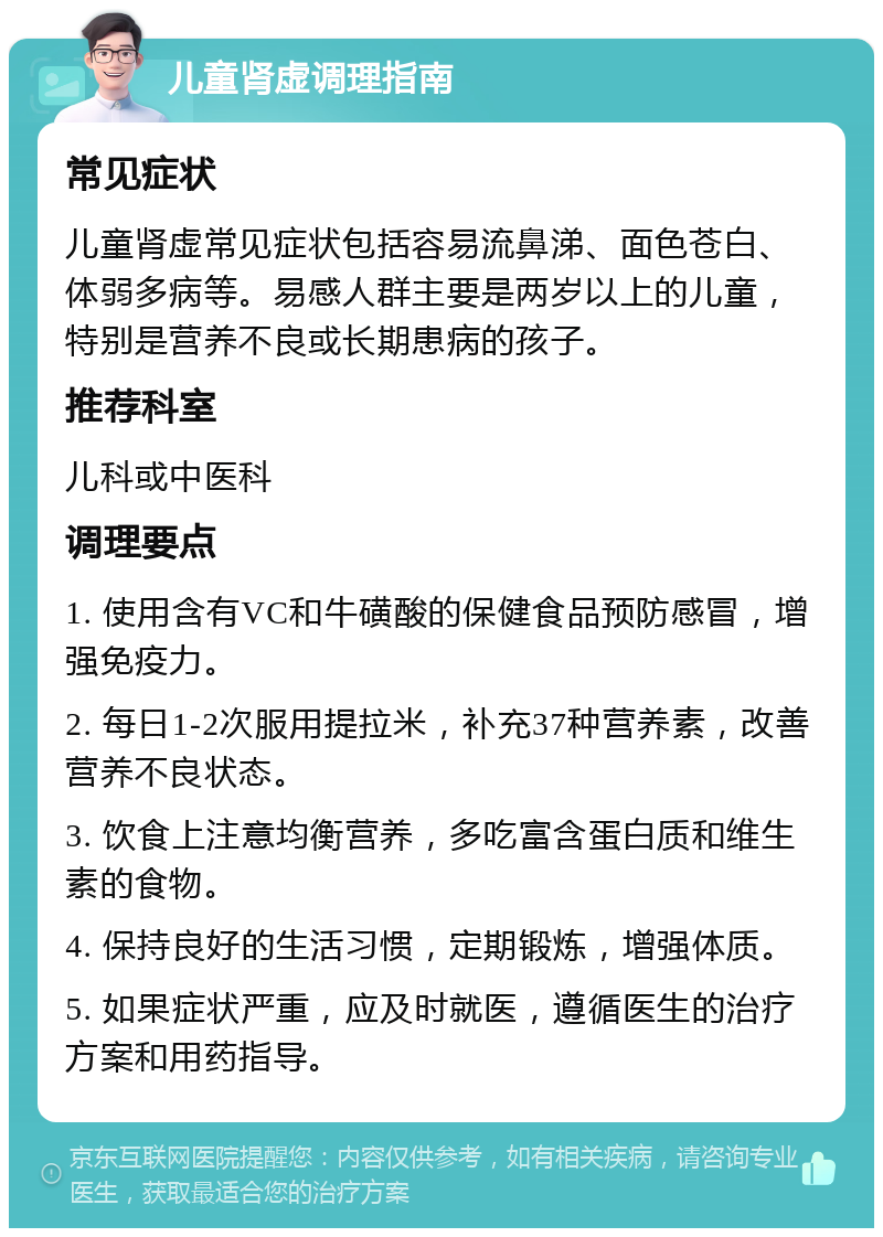 儿童肾虚调理指南 常见症状 儿童肾虚常见症状包括容易流鼻涕、面色苍白、体弱多病等。易感人群主要是两岁以上的儿童，特别是营养不良或长期患病的孩子。 推荐科室 儿科或中医科 调理要点 1. 使用含有VC和牛磺酸的保健食品预防感冒，增强免疫力。 2. 每日1-2次服用提拉米，补充37种营养素，改善营养不良状态。 3. 饮食上注意均衡营养，多吃富含蛋白质和维生素的食物。 4. 保持良好的生活习惯，定期锻炼，增强体质。 5. 如果症状严重，应及时就医，遵循医生的治疗方案和用药指导。