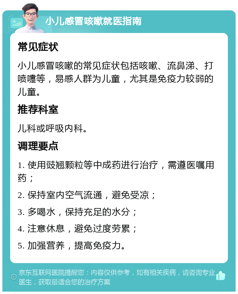 小儿感冒咳嗽就医指南 常见症状 小儿感冒咳嗽的常见症状包括咳嗽、流鼻涕、打喷嚏等，易感人群为儿童，尤其是免疫力较弱的儿童。 推荐科室 儿科或呼吸内科。 调理要点 1. 使用豉翘颗粒等中成药进行治疗，需遵医嘱用药； 2. 保持室内空气流通，避免受凉； 3. 多喝水，保持充足的水分； 4. 注意休息，避免过度劳累； 5. 加强营养，提高免疫力。