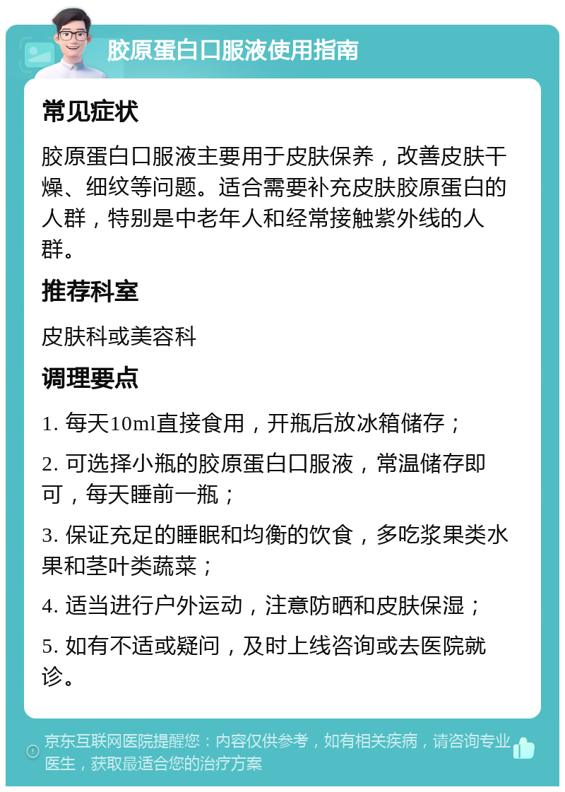 胶原蛋白口服液使用指南 常见症状 胶原蛋白口服液主要用于皮肤保养，改善皮肤干燥、细纹等问题。适合需要补充皮肤胶原蛋白的人群，特别是中老年人和经常接触紫外线的人群。 推荐科室 皮肤科或美容科 调理要点 1. 每天10ml直接食用，开瓶后放冰箱储存； 2. 可选择小瓶的胶原蛋白口服液，常温储存即可，每天睡前一瓶； 3. 保证充足的睡眠和均衡的饮食，多吃浆果类水果和茎叶类蔬菜； 4. 适当进行户外运动，注意防晒和皮肤保湿； 5. 如有不适或疑问，及时上线咨询或去医院就诊。