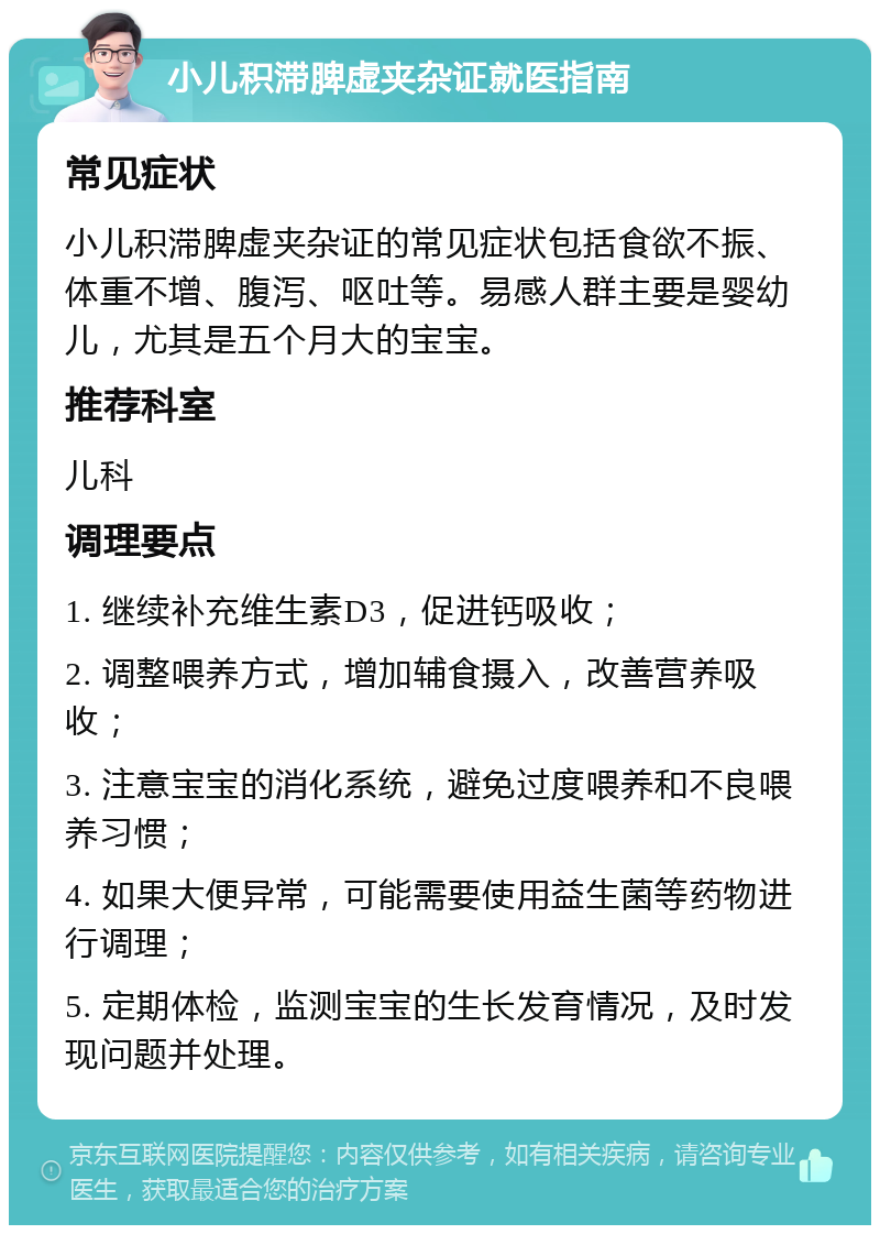 小儿积滞脾虚夹杂证就医指南 常见症状 小儿积滞脾虚夹杂证的常见症状包括食欲不振、体重不增、腹泻、呕吐等。易感人群主要是婴幼儿，尤其是五个月大的宝宝。 推荐科室 儿科 调理要点 1. 继续补充维生素D3，促进钙吸收； 2. 调整喂养方式，增加辅食摄入，改善营养吸收； 3. 注意宝宝的消化系统，避免过度喂养和不良喂养习惯； 4. 如果大便异常，可能需要使用益生菌等药物进行调理； 5. 定期体检，监测宝宝的生长发育情况，及时发现问题并处理。